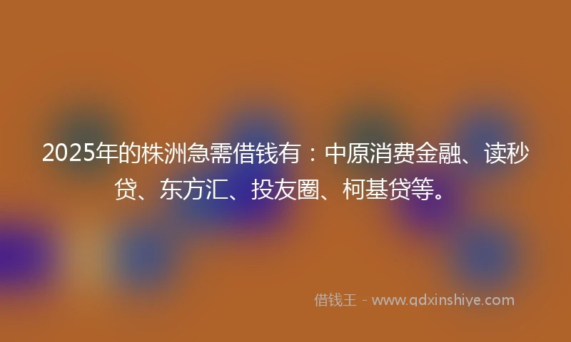 2025年的株洲急需借钱有：中原消费金融、读秒贷、东方汇、投友圈、柯基贷等。