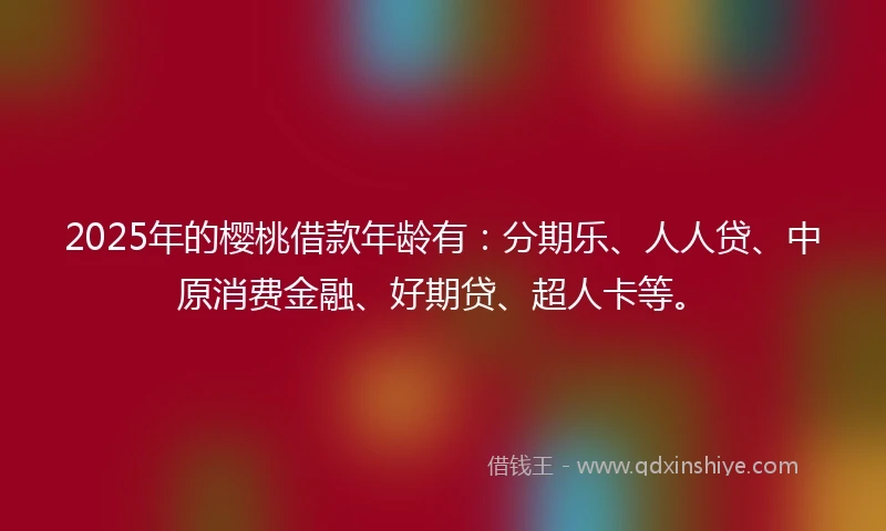 2025年的樱桃借款年龄有：分期乐、人人贷、中原消费金融、好期贷、超人卡等。