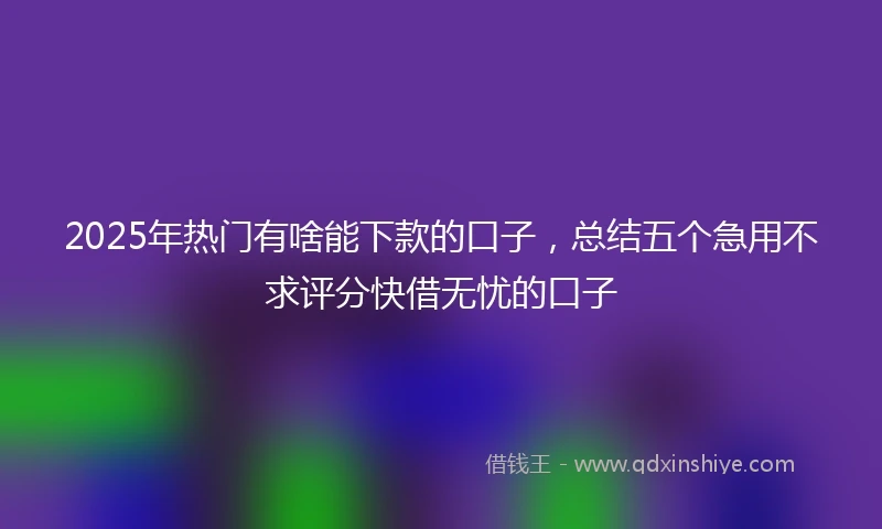 2025年热门有啥能下款的口子，总结五个急用不求评分快借无忧的口子