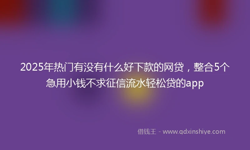 2025年热门有没有什么好下款的网贷，整合5个急用小钱不求征信流水轻松贷的app