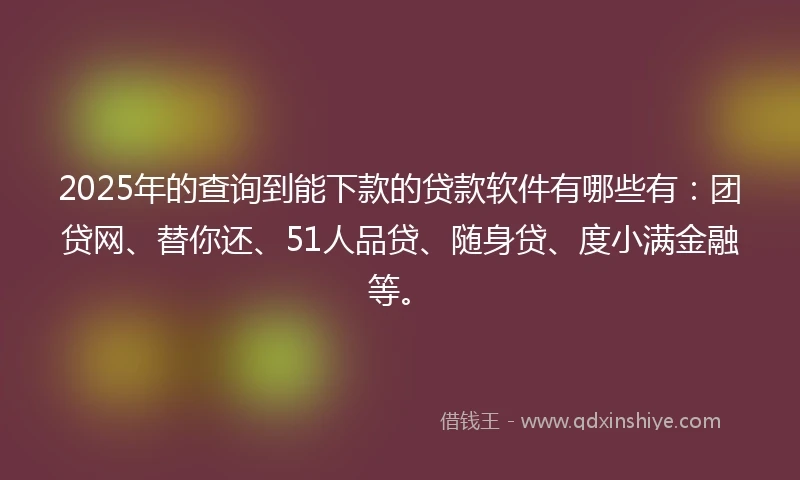 2025年的查询到能下款的贷款软件有哪些有：团贷网、替你还、51人品贷、随身贷、度小满金融等。