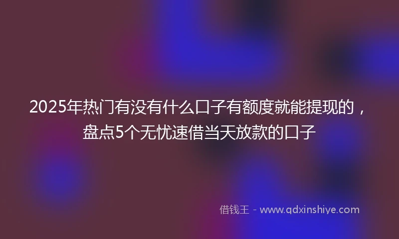 2025年热门有没有什么口子有额度就能提现的，盘点5个无忧速借当天放款的口子