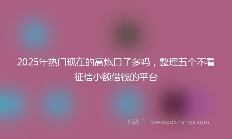 2025年热门现在的高炮口子多吗，整理五个不看征信小额借钱的平台