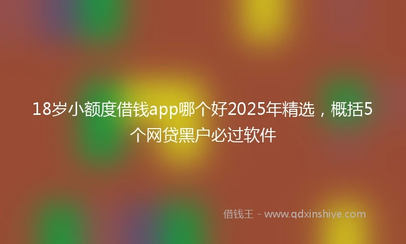 18岁小额度借钱app哪个好2025年精选，概括5个网贷黑户必过软件