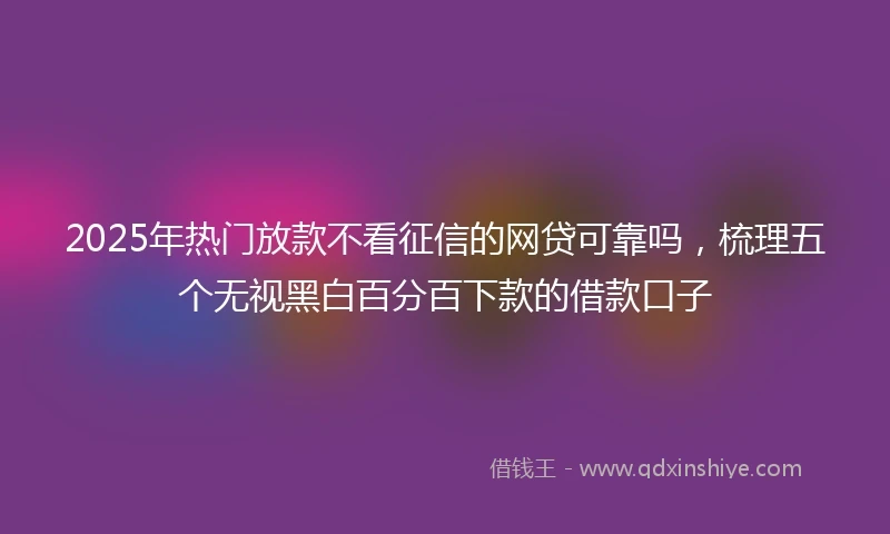 2025年热门放款不看征信的网贷可靠吗，梳理五个无视黑白百分百下款的借款口子