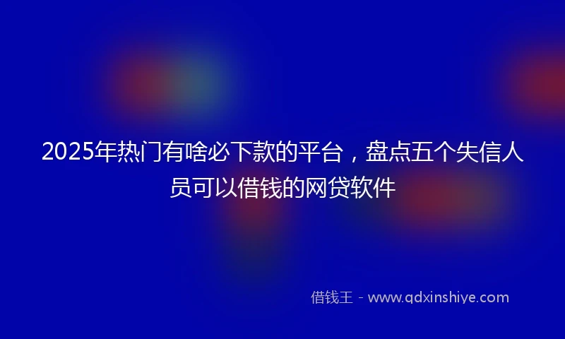 2025年热门有啥必下款的平台，盘点五个失信人员可以借钱的网贷软件