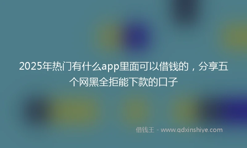 2025年热门有什么app里面可以借钱的，分享五个网黑全拒能下款的口子