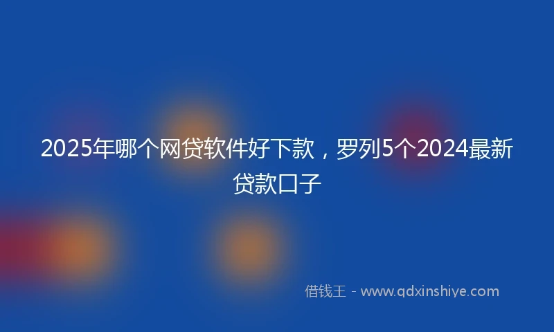 2025年哪个网贷软件好下款，罗列5个2024最新贷款口子