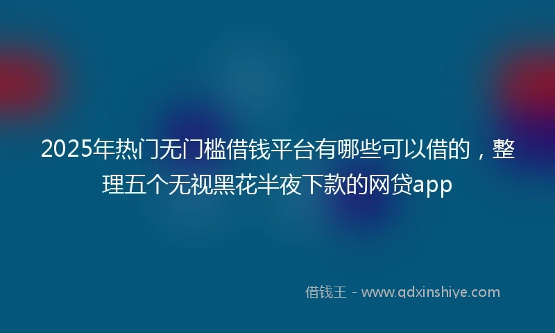 2025年热门无门槛借钱平台有哪些可以借的，整理五个无视黑花半夜下款的网贷app
