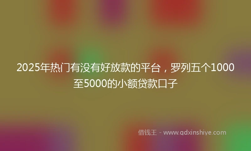 2025年热门有没有好放款的平台，罗列五个1000至5000的小额贷款口子