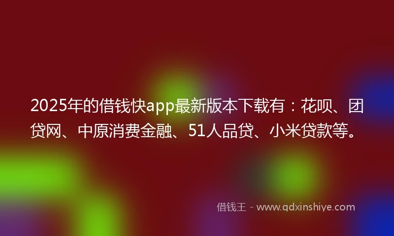 2025年的借钱快app最新版本下载有：花呗、团贷网、中原消费金融、51人品贷、小米贷款等。