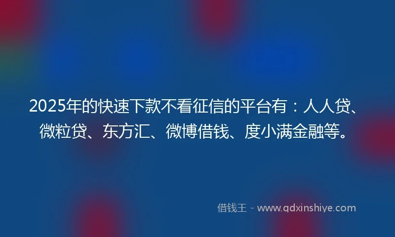 2025年的快速下款不看征信的平台有：人人贷、微粒贷、东方汇、微博借钱、度小满金融等。