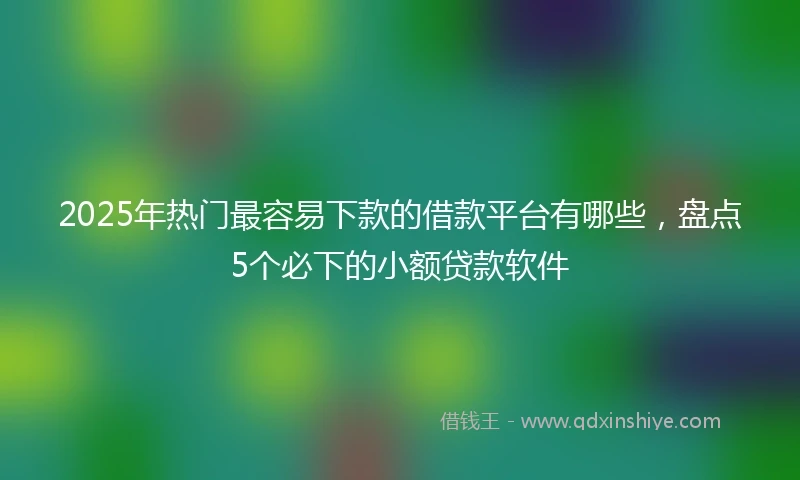2025年热门最容易下款的借款平台有哪些，盘点5个必下的小额贷款软件