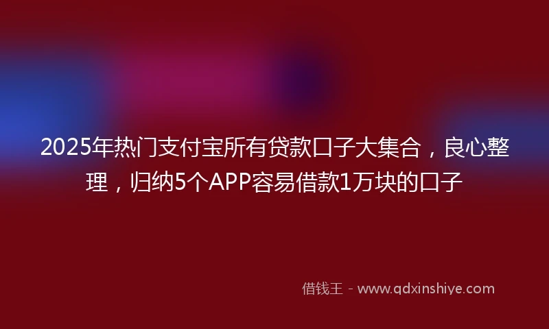 2025年热门支付宝所有贷款口子大集合，良心整理，归纳5个APP容易借款1万块的口子