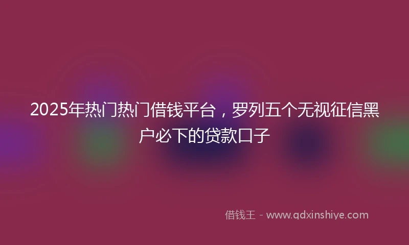 2025年热门热门借钱平台，罗列五个无视征信黑户必下的贷款口子