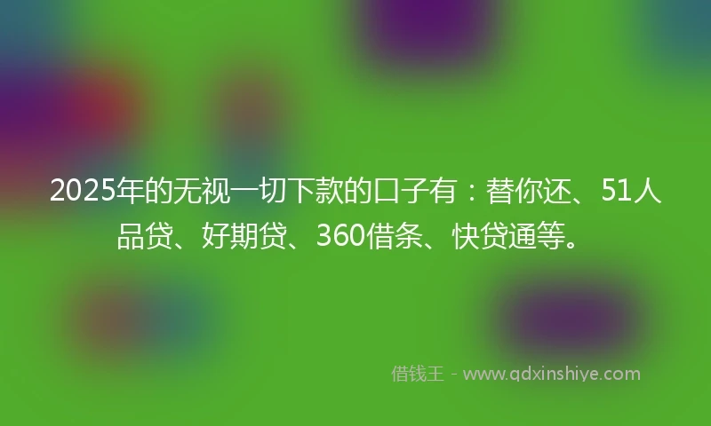 2025年的无视一切下款的口子有：替你还、51人品贷、好期贷、360借条、快贷通等。