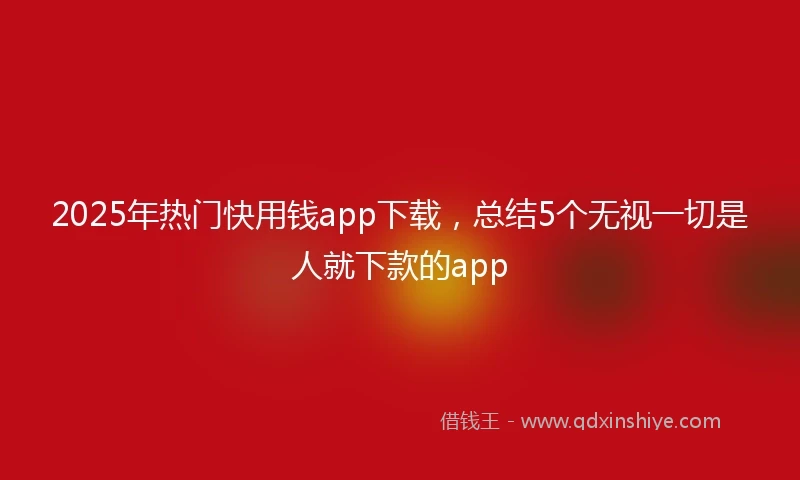 2025年热门快用钱app下载，总结5个无视一切是人就下款的app