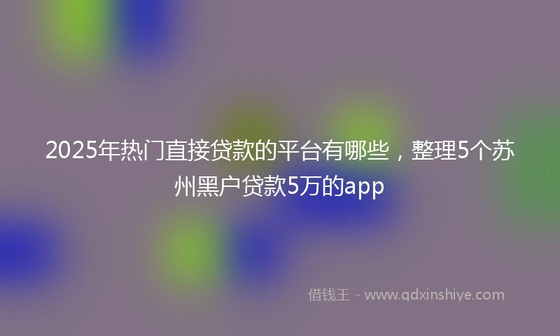 2025年热门直接贷款的平台有哪些，整理5个苏州黑户贷款5万的app