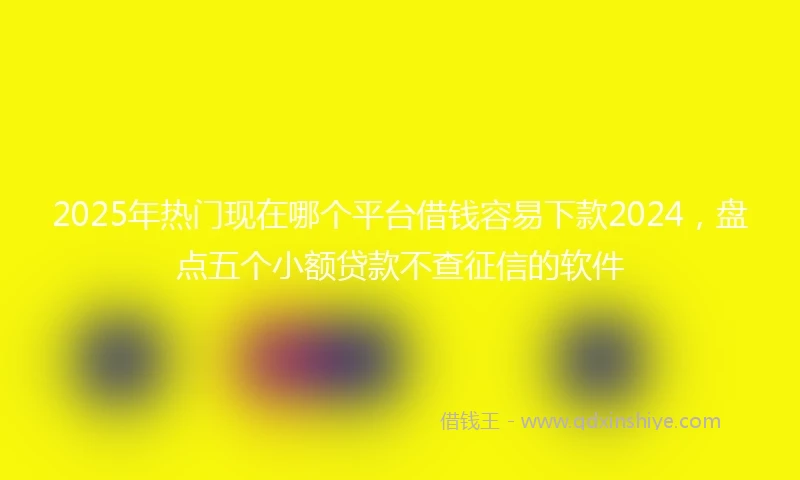 2025年热门现在哪个平台借钱容易下款2024,盘点五个小额贷款不查征信的软件