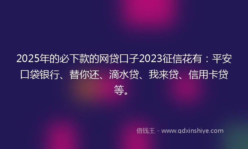 2025年的必下款的网贷口子2023征信花有：平安口袋银行、替你还、滴水贷、我来贷、信用卡贷等。