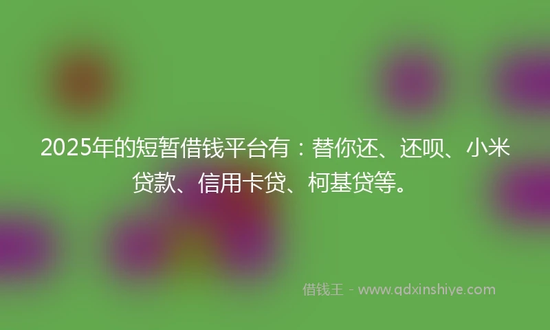 2025年的短暂借钱平台有：替你还、还呗、小米贷款、信用卡贷、柯基贷等。