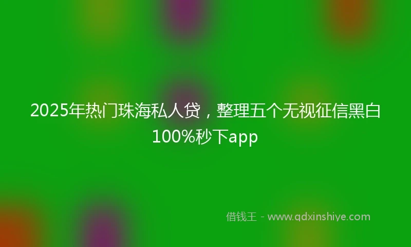2025年热门珠海私人贷,整理五个无视征信黑白100%秒下app