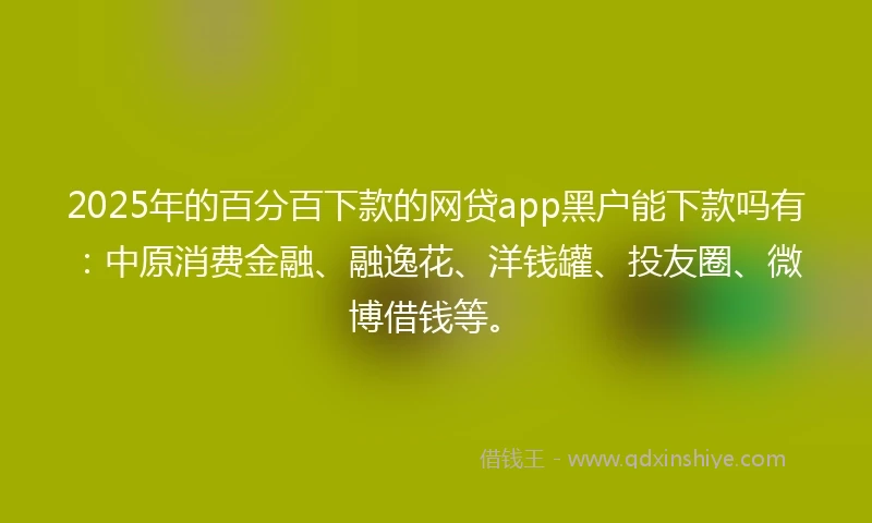 2025年的百分百下款的网贷app黑户能下款吗有：中原消费金融、融逸花、洋钱罐、投友圈、微博借钱等。
