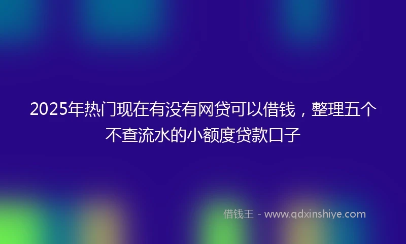 2025年热门现在有没有网贷可以借钱，整理五个不查流水的小额度贷款口子