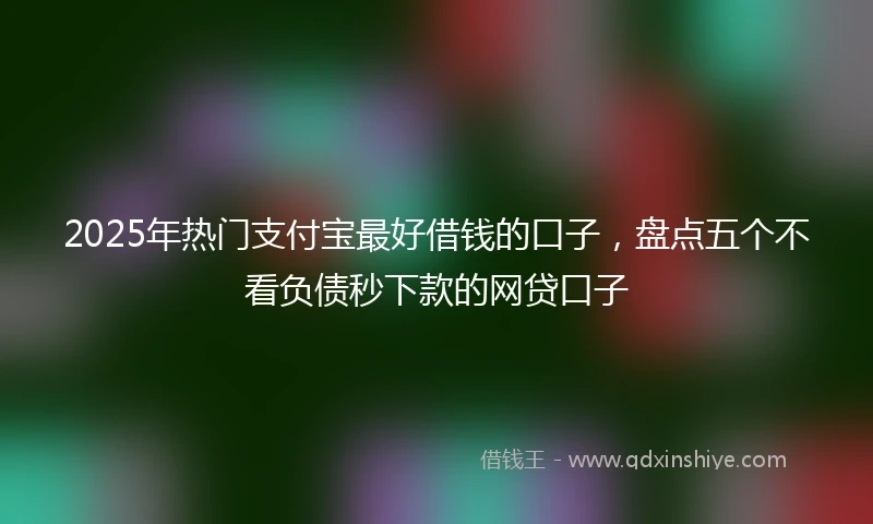 2025年热门支付宝最好借钱的口子，盘点五个不看负债秒下款的网贷口子