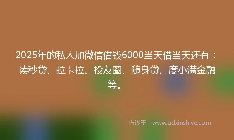 2025年的私人加微信借钱6000当天借当天还有:读秒贷、拉卡拉、投友圈、随身贷、度小满金融等。
