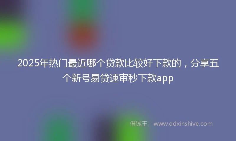 2025年热门最近哪个贷款比较好下款的，分享五个新号易贷速审秒下款app