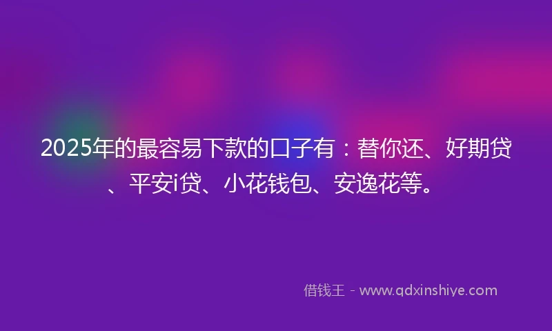 2025年的最容易下款的口子有：替你还、好期贷、平安i贷、小花钱包、安逸花等。