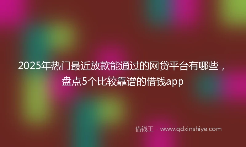 2025年热门最近放款能通过的网贷平台有哪些，盘点5个比较靠谱的借钱app