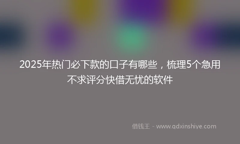2025年热门必下款的口子有哪些，梳理5个急用不求评分快借无忧的软件