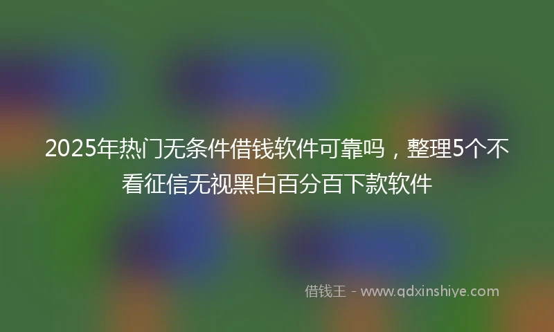 2025年热门无条件借钱软件可靠吗，整理5个不看征信无视黑白百分百下款软件