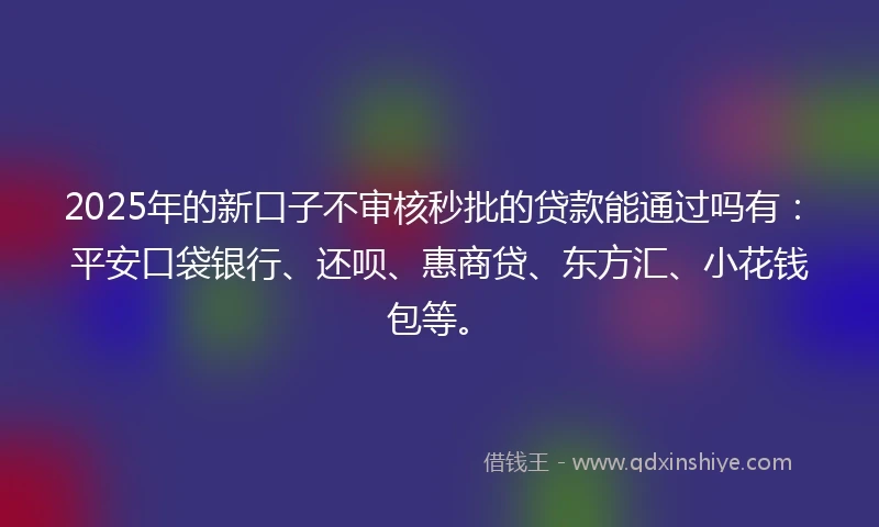 2025年的新口子不审核秒批的贷款能通过吗有：平安口袋银行、还呗、惠商贷、东方汇、小花钱包等。
