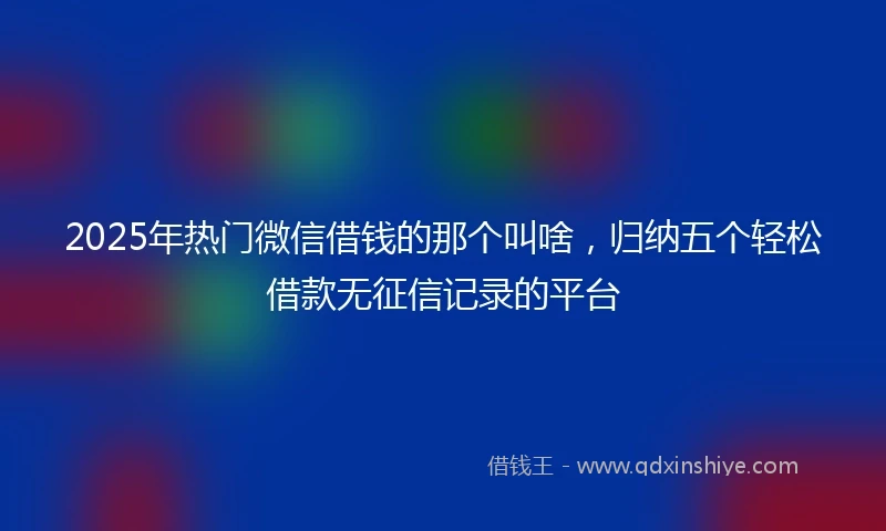 2025年热门微信借钱的那个叫啥，归纳五个轻松借款无征信记录的平台