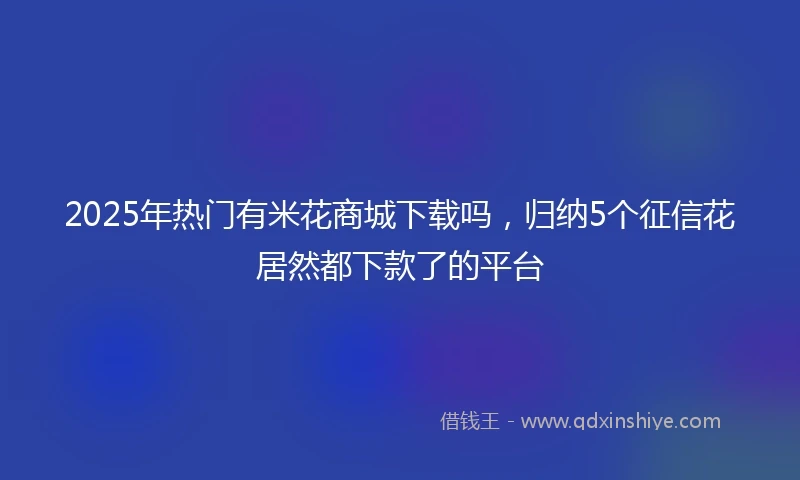 2025年热门有米花商城下载吗，归纳5个征信花居然都下款了的平台