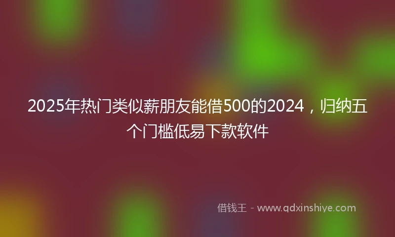 2025年热门类似薪朋友能借500的2024，归纳五个门槛低易下款软件