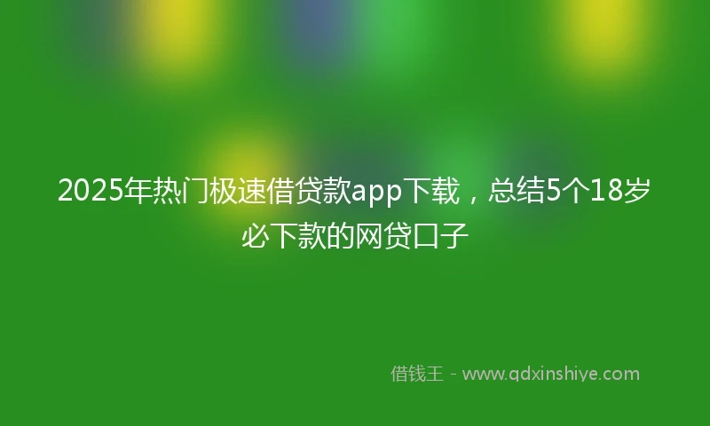 2025年热门极速借贷款app下载，总结5个18岁必下款的网贷口子