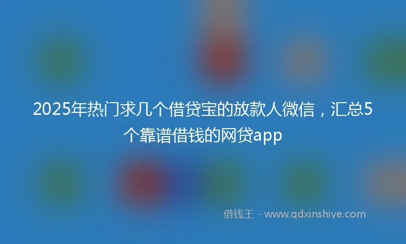 2025年热门求几个借贷宝的放款人微信，汇总5个靠谱借钱的网贷app