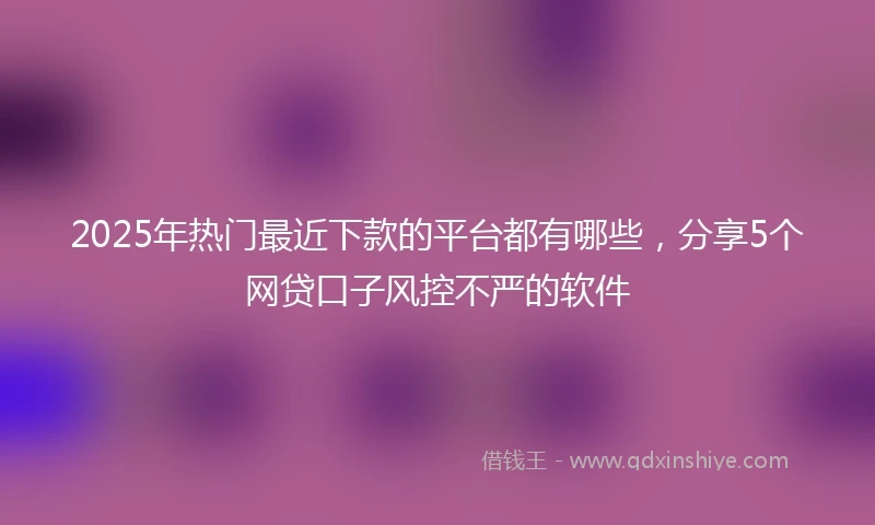 2025年热门最近下款的平台都有哪些，分享5个网贷口子风控不严的软件