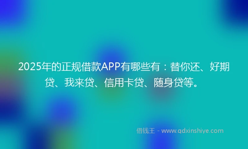 2025年的正规借款APP有哪些有：替你还、好期贷、我来贷、信用卡贷、随身贷等。