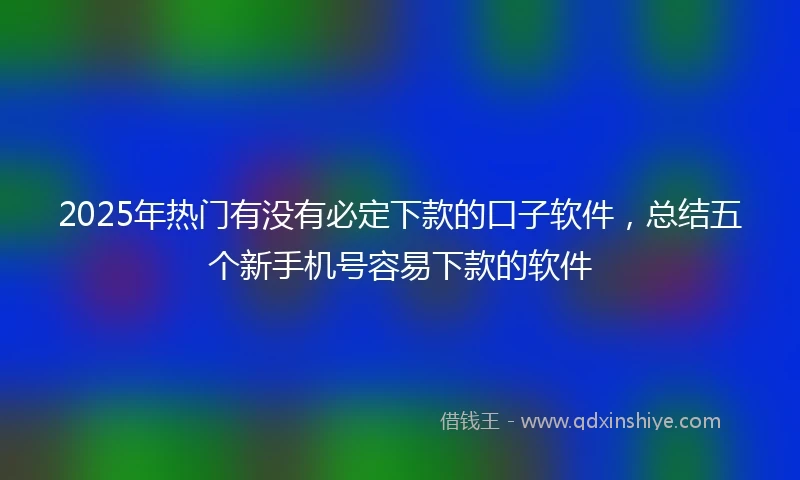 2025年热门有没有必定下款的口子软件，总结五个新手机号容易下款的软件