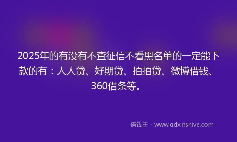 2025年的有没有不查征信不看黑名单的一定能下款的有：人人贷、好期贷、拍拍贷、微博借钱、360借条等。