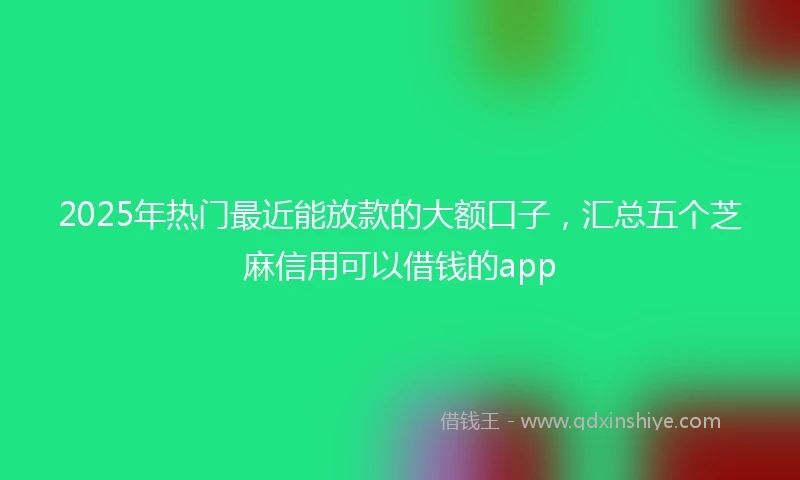 2025年热门最近能放款的大额口子，汇总五个芝麻信用可以借钱的app