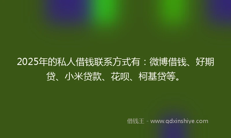 2025年的私人借钱联系方式有：微博借钱、好期贷、小米贷款、花呗、柯基贷等。