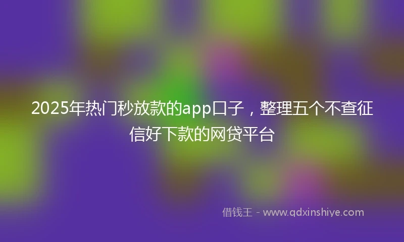 2025年热门秒放款的app口子，整理五个不查征信好下款的网贷平台