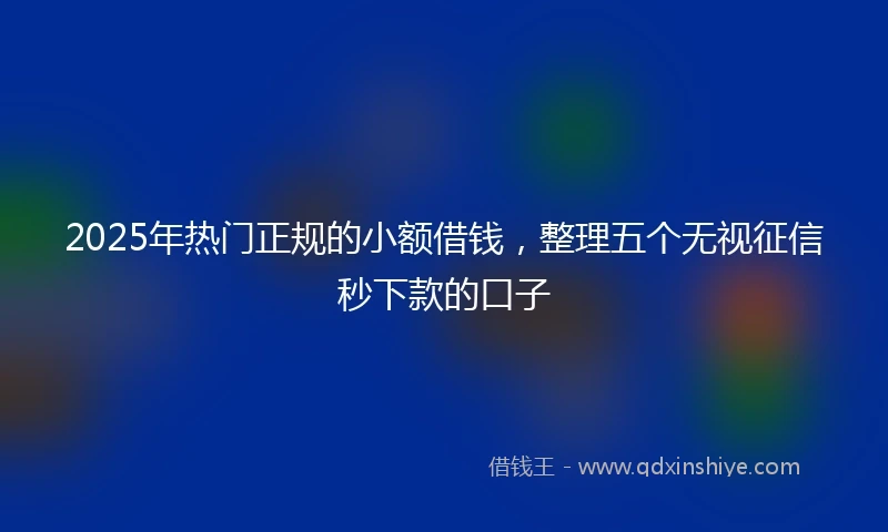 2025年热门正规的小额借钱，整理五个无视征信秒下款的口子
