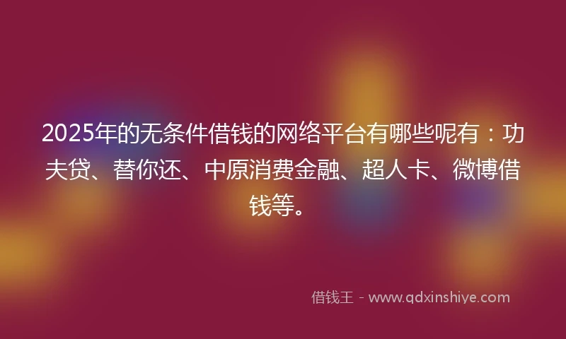 2025年的无条件借钱的网络平台有哪些呢有：功夫贷、替你还、中原消费金融、超人卡、微博借钱等。